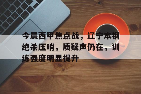 米兰体育入口-今晨西甲焦点战，辽宁本钢绝杀压哨，质疑声仍在，训练强度明显提升